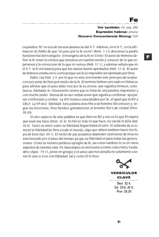 Fe
Ver también: Fe pag 292
Expresión hebrea: emuna
Número Concordancia Strong: 530
La palabra "fe" es una de las mas dInamICaS del A T Ademas, en el N T , en la afir-
maClon de Pablo de que "el Justo por la fe vIVlra" (Rom I 17) descansa la pIedra
fundamental del evangelIo el evangelIo de la fe en CrIsto El autor de Hebreos de-
fine la fe como la certeza que tenemos en nuestra mente y corazon de lo que es-
peramos y la conVICClon de lo que no vemos (Heb 11 1), y ademas señala que en
el A T la fe era basICa para que los santos fueran aprobados (Heb II 2) El autor
de Hebreos estaba en lo Cierto porque SIn fe es ImposIble ser aprobado por DIOS
Pablo Cita Hab 2 4 por lo que no esta Inventando este prInCIpIO de acepta
Clan por parte de DIos por medIo de la fe El termIno hebreo utIlIzado en Habacuc
para afirmar que el Justo debe VIVIr por fe es emuna, que sIgnIfica firmeza, cons-
tanCia, fidelIdad, fe Claramente vemos que se trata de una palabra Importante y
con mucho poder Oenva de la ralZ verbal aman que sIgmfica confirmar apoyar,
ser confirmado y confiar La NVI traduce esta palabra por fe, al Igual que la RV y
LBLA La VP dICe fidelIdad Esta palabra descrIbe a un hombre fiel (emuna) y, se-
gun las Escnturas, DIOS bendICe grandemente al hombre fiel o de verdad (Prov
2820)
El otro aspecto de esta palabra es que DIOS es fiel yeso es lo que El espera
que sean sus hIJOS (Oeut 32 4) Es fiel en todo lo que hace, no vacIla nI falla (Sal
334) Tanto su amor como su fidelIdad llegan hasta el Cielo El salmIsta da a co-
nocer la fidelIdad de DIOS a todo el mundo, algo que deben tamblen hacer los hI-
JOs de DIOS (Sal 89 1) El hecho de que podamos depender totalmente de DIOS no
esta lImItado por el paso del tIempo ya que su fidelIdad es para todas las genera
Clones CrIsto es nuestro perfecto ejemplo de fe, aSI como tamblen lo es en otros
aspectos de nuestra VIda En ApocalIpsIs se menCiona a Cnsto como FIel y Verda-
dero (ApOc 19 11, pIstos en gnego) y el UnICO que nos desafía no solamente a te-
ner fe SInO a VIVIr con fidelIdad tal y como Ello hIZO
VERSíCULOS
CLAVE
Deut 324,
Sal 33:4, 36 5;
Prov 28.20
81
 