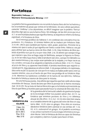 1 Sam. 2:4;
Sal. 18:39;
33:17; 84:7;
Prov. 31 :3;
Hab.3:19
Fortaleza
Expresión hebrea: jáil
Número Concordancia Strong: 2428
La palabra fuerza generalmente nos recuerda la fuerza física de los luchadores y
los levantadores de pesas que vemos en la televisión. En una cultura que prácti-
camente "endiosa" a los deportistas, es difícil imaginar que la palabra "fuerza"
describa algo que no sea la fuerza física. Sin embargo, de las 264 veces que en el
A.T. se usa la palabra hebrea que significa fuerza, la mayoría se refiere a la fuerza
espiritual, a la fortaleza de Dios.
En el mensaje profético de Habacuc 3, se combinan dos conceptos muy im-
portantes: fe y fortaleza. El término hebreo jáiJ se traduce por fortaleza (Hab.
3: 19; RV, LBLA) pero también por fuerza, valor, poder, poderoso. Proviene de la
misma raíz que el verbo jiI que significa ser fuerte o estar firme. Habacuc usa jáiI
para afirmar que su fuerza viene de Dios (Hab. 3:19). Esta fortaleza de Dios per-
mitió al profeta vivir por fe y no por vista (Hab. 2:4). Él afirmó que aunque tenga
que esperar a que Dios se haga cargo de Babilonia, aunque la higuera no florez-
ca, ni en las vides haya fruto y falte el producto del olivo, aunque los labrados no
den mantenimiento y las ovejas sean quitadas de la majada y no haya vacas en
los corrales; con todo él se alegraría y esperaría en Jehová (Hab. 3:16-1 7). Frente
al juicio de Dios y su aparente inactividad, el profeta manifiesta que seguiría vi-
viendo por fe, regocijándose en Jehová (Hab. 3:18) porque debido a lo expresado,
Dios sería su jáiI. El secreto de vivir por fe no radica en hallar poder para creer en
nuestro interior, sino en el hecho de que Dios nos prodiga de su fortaleza (Hab.
3: 19). Mientras los babilonios confiaban en la fuerza de sus ejércitos, Habacuc
buscaba la fortaleza interior de Dios para la victoria.
En una hermosa poesía, Ana afirma que aquellos que han caído ahora están
revestidos de fuerzas. David declara que Dios le proveyó de la fuerza necesaria
(Sal. 18:32,39). No se trata de fuerza física sino que es la fortaleza proveniente de
Dios la que libera al hombre para que pueda hacer la voluntad de Dios (Sal. 84:7).
Ni la grandeza de la fuerza del caballo de guerra ni el poder
de la tecnología militar nos pueden salvar (Sal. 33: 17). La
fortaleza que tenemos proviene de Días y no debemos
abusar de ella (Prov. 31 :3; Ecl. 10:1O) sino más bien usarla
VERSíCULOS en el establecimiento de la gloria del reino de Dios en esta
CLAVE tierra (Mat. 12:29, isjus en griego). Dios obra en nosotros
dándonos fortaleza para caminar en sus sendas (Ef. 1: 19;
Fil. 4:13, endunamo6 en griego). Ni el poderío económico
ni las armas nucleares ni la tecnología informática nos po-
drán liberar. Solo la fortaleza de Dios es capaz de librarnos
por completo y darnos el poder para hacer el bien.
82
 
