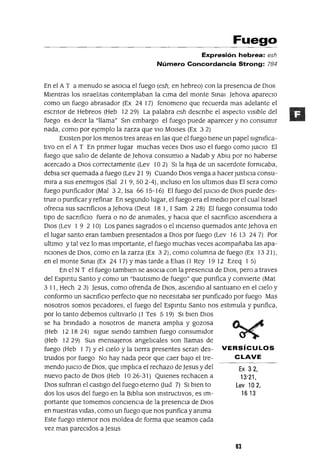 Ex 32,
13'21,
Lev 102,
16 13
Fuego
Expresión hebrea: esh
Número Concordancia Strong: 784
En el A T a menudo se asoCIa el fuego (esh, en hebreo) con la presenCIa de DIOS
MIentras los IsraelItas contemplaban la CIma del monte Smm ]ehova apareclO
como un fuego abrasador (Ex 24 17) fenomeno que recuerda mas adelante el
eSCrItor de Hebreos (Heb 12 29) La palabra esh descrIbe el aspecto vIsIble del
fuego es deCIr la "llama" Sm embargo el fuego puede aparecer y no consumIr
nada, como por ejemplo la zarza que VIO MOlses (Ex 3 2)
EXIsten por los menos tres areas en las que el fuego tIene un papel sIgnIfica-
tIvo en el A T En prImer lugar muchas veces DIos uso el fuego como JUICIO El
fuego que salIo de delante de Jehova consumlO a Nadab y Abm por no haberse
acercado a DIos correctamente (Lev 10 2) SI la hIJa de un sacerdote fornIcaba,
debIa ser quemada a fuego (Lev 21 9) Cuando DIOS venga a hacer JUStICIa consu-
mIra a sus enemIgos (Sal 21 9,502-4), mcluso en los ultImas dIas El sera como
fuego pUrIficador (Mal 3 2, Isa 66 15-16) El fuego del JUICIO de DIos puede des-
trUIr o pUrIficar y refinar En segundo lugar, el fuego era el medIo por el cual Israel
ofreCla sus sacrIfiCIos a Jehova (Deut 18 1, 1 Sam 2 28) El fuego consumla todo
tIpO de sacrIficIo fuera o no de anImales, y hacIa que el sacrIficIo ascendIera a
DIos (Lev 1 9 2 10) Los panes sagrados o el mClenso quemados ante ]ehova en
el lugar santo eran tamblen presentados a DIos por fuego (Lev 16 13 24 7) Por
ultImo y tal vez lo mas Importante, el fuego muchas veces acompañaba las apa-
rICIOnes de DIOS, como en la zarza (Ex 3 2), como columna de fuego (Ex 13 21),
en el monte Smal (Ex 24 17) Ymas tarde a ElIas (1 Rey 19 12 Ezeq 1 5)
En el NT el fuego tamblen se asoCIa con la presencIa de DIOS, pero a traves
del Espmtu Santo y como un "bautIsmo de fuego" que pUrIfica y convIerte (Mat
3 11, Hech 23) ]esus, como ofrenda de DIOS, ascendlO al santuarIo en el CIelo y
conformo un sacrIficIO perfecto que no necesItaba ser pUrIficado por fuego Mas
nosotros somos pecadores, el fuego del Espmtu Santo nos estImula y pUrIfica,
por lo tanto debemos cultIvarlo (1 Tes 5 19) SI bIen DIos
se ha brIndado a nosotros de manera amplIa y gozosa
(Heb 12 1824) sIgue SIendo tamblen fuego consumIdor
(Heb 1229) Sus mensajeros angelIcales son llamas de
fuego (Heb 1 7) Yel CIelo y la tIerra presentes seran des- VERSíCULOS
trUldos por fuego No hay nada peor que caer baJo el tre- CLAVE
menda JUICIO de DIOS, que ImplIca el rechazo de Jesus y del
nuevo pacto de DIOS (Heb 1026-31) QUIenes rechacen a
DIOS sufnran el castIgo del fuego eterno aud 7) SI bIen to
dos los usos del fuego en la BIblIa son mstructlvoS, es Im-
portante que tomemos conCIenCIa de la presencIa de DIOS
en nuestras vIdas, como un fuego que nos pUrIfica yanIma
Este fuego mterIor nos moldea de forma que seamos cada
vez mas parecIdos a ]esus
83
 