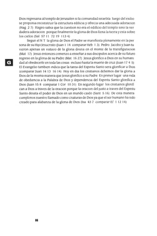 DIOS regresana al templo de Jerusalen slla comumdad IsraelIta luego del eXIlIo
se propoma reconstrUIr la estructura edIlICIa y ofreCla una adecuada adoracIOn
(Hag 2 7) Hageo sabIa que la cuestIOn no era el edIficIo del templo SInO la ver
dadera adoraClon porque fInalmente la glona de DIos llena la tIerra y esta sobre
los cIelos (Sal 57 11 72 19 1134)
Segun el NT la glona de DIos el Padre se mamfiesta plenamente en la per
sona de su HIJoJesucnsto auan 1 14 comparar Heb 1 3) Pedro Jacobo yJuan tu
vIeron apenas un vIstazo de la glona dIvIna en el monte de la transfiguraClon
(Mat 17) Jesus entonces comenzo a enseñar a sus dlsClpulos acerca de su futuro
regreso en la glona de su Padre (Mat 1627) Jesus glonfico a DIos en su humam
dad al obedecerle en toda las cosas Incluso hasta la muerte de cruz auan 17 4 5)
El EvangelIo tamblen IndIca que la tarea del Espmtu Santo sera glonficar a DIOS
(comparar Juan 14 13 1614) Hoy en dIa los cnstIanos debemos dar la glona a
DIos de la mIsma manera que Jesus glonfico a su Padre En pnmer lugar una vIda
de obedIenCIa a la Palabra de DIos y dependenCIa del Espmtu Santo glonfica a
DIos auan 158 comparar 1 Cor 10 31) En segundo lugar los cnstlanos glonfi
can a DIos a traves de la oraClon porque la oraClon del Justo a traves del Espmtu
Santo desata el poder de DIos en un mundo caldo (Sant 5 16) De esta manera
cumplImos nuestro llamado como cnaturas de DIOS ya que el ser humano ha sIdo
creado para alabanza de la glona de DIOS (Isa 437 comparar Ef 1 12 14)
86
 