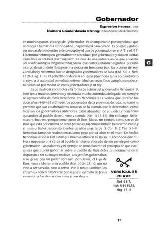 Gobernador
Expresión hebrea: pela
Número Concordancia Strong: 6346(hebreo)/6347(arameo)
En muchos paIses, el cargo de gobernador' es un Importante puesto polItlCo que
se otorga a la maxlma autondad de una provmCla o un estado Es posIble estable-
cer un paralelIsmo entre este concepto y el uso de gobernador en el A T Yel N T
El termmo hebreo peJa generalmente se traduce por gobernador y solo en cIertas
ocasIones se traduce por "capltan" Se trata de una palabra asma que provIene
del acadlO (antIgua lengua semIta) paJatu que como sustantIvo slgmfica persona
a cargo de un dlstnto Esta persona eJerCla sus funCIOnes baJO las ordenes del rey
Zorobabel y NehemIas fueron deSIgnados gobernadores de luda (Esd 6 6 7 Neh
1226, Hag I 14) El gobernador de estas antIguas provmcIas tema acceso dIrecto
al rey o a la autondad mmedlata mfenor Muchas veces DIOS cumplIo su sobera-
na voluntad por medIO de estos gobernadores y su rey
Es de destacar el caracter y la forma de actuar del gobernador NehemIas SI
bIen tema muchos derechos y ostentaba mucha autondad delegada no sIempre
se aprovechaba de estos benefiCIOS En Nehemlas 5 14 vemos que durante los
doce años (445-433 a C ) que fue gobernador de la provmCla de ]lida, no tomo m
permltlo que sus colaboradores tomaran de la comIda que le destmaban, como
hICIeron los gobernadores antenores Estos abusaban de su poder y benefiCIOS
qUltandole al pueblo dmero, vmo y comIda (Neh 515 16) Sm embargo Nehe-
mIaS no hIZO eso porque tema temor de DIOS Marco un ejemplo como sIervo de
DIOS que esta por enCIma de otras personas tal como tamblen lo hICIeron Pablo y
el mIsmo Señor ]esucnsto CIentos de años mas tarde (1 Cor 9, 2 Tes 38-9)
NehemIas tampoco reClblO tIerras como pago por su labor en el muro De hecho
Nehemlas SlrvlO a 150 Judlos y a muchos otros en su mesa El reconoCla que hu-
bIera Impuesto una carga al pueblo SI hubIera abusado de sus pnvIleglOs como
gobernador Las palabras y el ejemplo de Jesus Ilustran el pnnClplo de que cual-
qUIera que qUIera gobernar sobre el pueblo de DIOS debla pnmeramente estar
dIspuesto a ser su mayor esclavo Los gentIles gobernaban
a su gente con un poder opresIvo pero ]esus, el HIJO de ~ ~
DIOS vmo a lIberar a su pueblo (Mat 20 24 28) Cnsto no ~
vmo a ser serVIdo, smo a servIr Por lo tanto tamblen los
creyentes deben esforzarse por segUIr el ejemplo de ]esus VERSíCULOS
sIrvIendo a los demas con amor y con alegna CLAVE
Esd 66-7,
Neh 5'14-15,18,
Hag 11,14
87
 