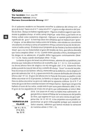 Gozo
Ver también: Gozo pag 296
Expresión hebrea: shlm¡a
Numero Concordancia Strong: 8057
En el Judalsmo moderno es frecuente escuchar la alabanza del Shlm]a tora ¡el
gozo de la ley! Tanto en el A T como en el N T el gozo es algo dlstmtlvo del pue
blo de DIos Shlm]a en hebreo sIgnIfica gozo Algunos erudItos sugIeren que sola-
mente la palabra Shlm]a el verbo sama] (regoCIjar estar felIz) y gwl tanto en su
forma verbal como sustantIva (regocIJar, regoCIJo) se ajustan perfectamente al
sIgnIficado de gozo" SI bIen hay otras dIez palabras que se traducen por "gozo
o "alegrIa en las dIferentes tradUCCIones de la ~lbJ¡a este estudIo se concentrara
UnIcamente en Shlm]a y sama] (el sustantIvo ShIln]a contIene la ralZ de donde pro
vIene el verbo sama]) El Shlm]a era el propoSltO de las fiestas y las festIvIdades de
Israel que a su vez fomentaban el gozo del pueblo de DIOS, que ]ehova deseaba
que fuera completo (Deut 1615) Cuando Israel adoraba a DIOS y dondeqUIera El
los dmgla en su adoraClon, el pueblo debla regocIjarse contmuamente (Deut
127 12,18) hasta cuando diezmaban (Deut 1426)
La fuente de gozo de Israel era]ehova mISmo, ademas de sus palabras y sus
proezas que realIzaba en beneficIo de su pueblo (Sal 4 7 16 11) Con su presen
Cla dIVma ]ehova lleno de alegna a su rey escogido (Sal 21 6) Solamente DIOS
podla qUItarle la ropa de luto al rey y vestIrlo de Shlm]a "Gozo" es una de las pala-
bras favorItas en los Salmos ]ehova, merecedor de la alabanza, era la alegna y el
gozo del salmIsta (Sal 43 4), YqUIen era recto de corazon dIsfrutaba del Shlm]a de
]ehova (Sal 97 12) El gozo de ]ehova era la meta de DIos para su pueblo y este
debla encontrar en El el propOSlto, la fuente y (CI objeto de su gozo El pueblo de
DIos no debla encontrar su gozo en nada que Se opusIera a ]ehova En el N T el
tema del gozo de DIos contmua Incluso con mayor fuerza Aquel que con gozo ha
hallado el remo de los CIelos, vende todo lo que tIene para obtenerlo (Mat 1344)
El gozo de los segUIdores de Cnsto era un gozo que sobrepasaba al temor (Mat
28 8) Con ]esus en el CIelo no habra mas sufrImIento se-
gun profetIZO lsalas al hablar de la restauraClon del pueblo
de DIOS, que mgresa en SlOn con una corona de gozo per
petuo (Isa 35 10 55 12) A los creyentes nos es pOSIble ex-
VERSíCULOS penmentar un gozo mde>scnptlble porque aun estando el
CLAVE Señor ausente, sabemos que hemos reCIbIdo la salvaclOn
Sal 47, 16 11, de nuestras almas (l red 1 9)
21'6, 43 4,
Isa 3510
88
 