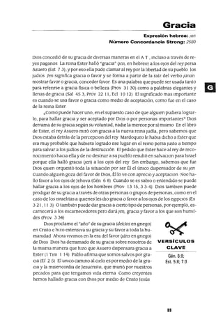 Gén.6:8;
Est. 5:8; 7:3
Gracia
Expresión hebrea: len
Número Concordancia Strong: 2580
DIOS concedIó de su graCia de dIversas maneras en el A T , mcluso a través de re-
yes paganos La rema Ester halló "gracia" Ijen, en hebreo) a los oJos del rey persa
Asuero (Est 7 3), y por eso ella pudo clamar al rey por la lIbertad de su pueblo los
JUdIOS jen sIgmfica gracIa o favor y se forma a partIr de la raíz del verbo ¡anan
mostrar favor o gracIa, conceder favor Es una palabra que puede ser usada tanto
para refenrse a gracia físlCa o belleza (Prov 31 30) como a palabras elegantes y
llenas de graCia (Sal 453, Prov 22 11, Ecl 1012) El sIgmficado mas Importante
es cuando se usa favor o gracIa como medIo de aceptacIón, como fue en el caso
de la rema Ester
¿Como puede hacer uno, en el supuesto caso de que algUIen pudIera lograr-
lo, para hallar gracIa y ser aceptado por DIOS o por personas Importantes? DIOS
derrama de su graCia según su voluntad, nadIe la merece por sí mIsmo En el lIbro
de Ester, el rey Asuero mIró con gracIa a la nueva rema Judía, pero sabemos que
DIOS estaba detrás de la percepcIOn del rey Mardoqueo le habIa dICho a Ester que
era muy probable que hubIera logrado ese lugar en el remo persa Justo a tIempo
para salvar a los Judíos de la destruccIón El pedIdo que Ester hace al rey de reco-
nOCimIento haCia ella y de no destruIr a su pueblo resultó en salvaCIon para Israel
porque ella halló gracia Ijen) a los oJos del rey Sm embargo, sabemos que fue
DIOS qUIen orquestó toda la SItuacIón por ser Él el úmco dIspensador de su ¡en
Cuando algUIen goza del favor de DIOS, Éllo ve con aprecIo y aceptaClan Noe ha-
llo favor a los oJos de Jehova (Gén 6 8) Cuando se es sabIO OentendIdo se puede
hallar graCia a los oJos de los hombres (Prov 13 15,33-4) DIOS tamblen puede
prodIgar de su graCIa a través de otras personas o grupos de personas, como en el
caso de los IsraelItas a qUIenes les dIO graCia o favor a los oJos de los egIpCIOS (Ex
321, II 3) O tambIén puede dar gracia a CIerto tIpO de personas, por ejemplo, es-
carnecerá a los escarnecedores pero dará¡en, graCIa y favor a los que son humIl-
des (Prov 3 34)
DIOS proclamo el "año" de su graCia (dektos en gnego)
en Cnsto e hIZO extenSIva su graCIa y su favor a toda la hu-
mamdad Ahora VIVImos en la era del favor Ijáns en gnego)
de DIOS DIOS ha derramado de su graCia sobre nosotros de VERSíCULOS
la mIsma manera que hIZO que Asuero dIspensara graCIa a CLAVE
Ester (1 Tlm 1 14) Pablo afirma que somos salvos por gra-
Cia (Ef 2 5) El umco cammo al CIelo es por medIO de la gra-
Cia y la mlsencordla de Jesucnsto, que munó por nuestros
pecados para que tengamos VIda eterna Como creyentes
hemos hallado graCIa con DIOS por medIO de Cnsto Jesús
89
 
