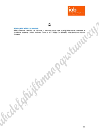  

 


                                           n
NVOD (Near Video On Demand)
Near Video On Demand. Se trata de la distribución de cine o programación de televisión a
través de redes de cable o Internet. Como el VOD (Video On Demand) estas emisiones no son
lineales.




                                                                                      25 

 
 