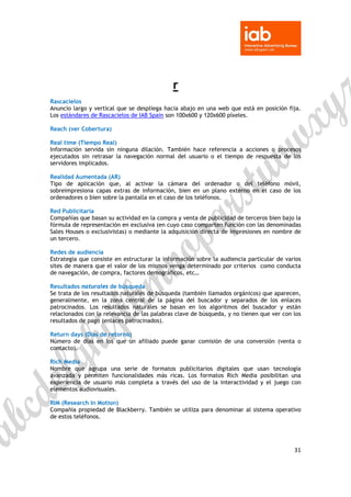  

 


                                             r
Rascacielos
Anuncio largo y vertical que se despliega hacia abajo en una web que está en posición fija.
Los estándares de Rascacielos de IAB Spain son 100x600 y 120x600 píxeles.

Reach (ver Cobertura)

Real time (Tiempo Real)
Información servida sin ninguna dilación. También hace referencia a acciones o procesos
ejecutados sin retrasar la navegación normal del usuario o el tiempo de respuesta de los
servidores implicados.

Realidad Aumentada (AR)
Tipo de aplicación que, al activar la cámara del ordenador o del teléfono móvil,
sobreimpresiona capas extras de información, bien en un plano externo en el caso de los
ordenadores o bien sobre la pantalla en el caso de los teléfonos.

Red Publicitaria
Compañías que basan su actividad en la compra y venta de publicidad de terceros bien bajo la
fórmula de representación en exclusiva (en cuyo caso comparten función con las denominadas
Sales Houses o exclusivistas) o mediante la adquisición directa de impresiones en nombre de
un tercero.

Redes de audiencia
Estrategia que consiste en estructurar la información sobre la audiencia particular de varios
sites de manera que el valor de los mismos venga determinado por criterios como conducta
de navegación, de compra, factores demográficos, etc…

Resultados naturales de búsqueda
Se trata de los resultados naturales de búsqueda (también llamados orgánicos) que aparecen,
generalmente, en la zona central de la página del buscador y separados de los enlaces
patrocinados. Los resultados naturales se basan en los algoritmos del buscador y están
relacionados con la relevancia de las palabras clave de búsqueda, y no tienen que ver con los
resultados de pago (enlaces patrocinados).

Return days (Días de retorno)
Número de días en los que un afiliado puede ganar comisión de una conversión (venta o
contacto).

Rich Media
Nombre que agrupa una serie de formatos publicitarios digitales que usan tecnología
avanzada y permiten funcionalidades más ricas. Los formatos Rich Media posibilitan una
experiencia de usuario más completa a través del uso de la interactividad y el juego con
elementos audiovisuales.

RIM (Research In Motion)
Compañía propiedad de Blackberry. También se utiliza para denominar al sistema operativo
de estos teléfonos.




                                                                                          31 

 
 