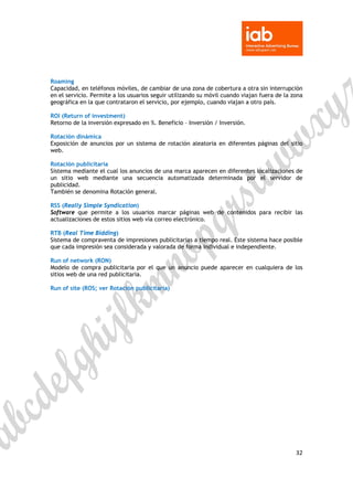  

 

Roaming
Capacidad, en teléfonos móviles, de cambiar de una zona de cobertura a otra sin interrupción
en el servicio. Permite a los usuarios seguir utilizando su móvil cuando viajan fuera de la zona
geográfica en la que contrataron el servicio, por ejemplo, cuando viajan a otro país.

ROI (Return of investment)
Retorno de la inversión expresado en %. Beneficio – Inversión / Inversión.

Rotación dinámica
Exposición de anuncios por un sistema de rotación aleatoria en diferentes páginas del sitio
web.

Rotación publicitaria
Sistema mediante el cual los anuncios de una marca aparecen en diferentes localizaciones de
un sitio web mediante una secuencia automatizada determinada por el servidor de
publicidad.
También se denomina Rotación general.

RSS (Really Simple Syndication)
Software que permite a los usuarios marcar páginas web de contenidos para recibir las
actualizaciones de estos sitios web vía correo electrónico.

RTB (Real Time Bidding)
Sistema de compraventa de impresiones publicitarias a tiempo real. Este sistema hace posible
que cada impresión sea considerada y valorada de forma individual e independiente.

Run of network (RON)
Modelo de compra publicitaria por el que un anuncio puede aparecer en cualquiera de los
sitios web de una red publicitaria.

Run of site (ROS; ver Rotación publicitaria)




                                                                                             32 

 
 