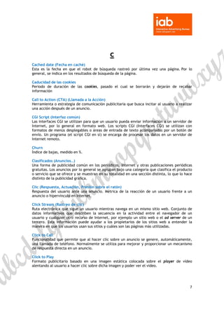 

 


                                             c
Cached date (Fecha en caché)
Esta es la fecha en que el robot de búsqueda rastreó por última vez una página. Por lo
general, se indica en los resultados de búsqueda de la página.

Caducidad de las cookies
Periodo de duración de las cookies, pasado el cual se borrarán y dejarán de recabar
información

Call to Action (CTA) (Llamada a la Acción)
Herramienta o estrategia de comunicación publicitaria que busca incitar al usuario a realizar
una acción después de un anuncio.

CGi Script (Interfaz común)
Las interfaces CGI se utilizan para que un usuario pueda enviar información a un servidor de
Internet, por lo general en formato web. Los scripts CGI (Interfaces CGI) se utilizan con
formatos de menús desplegables o áreas de entrada de texto acompañadas por un botón de
envío. Un programa (el script CGI en sí) se encarga de procesar los datos en un servidor de
Internet remoto.

Churn
Índice de bajas, medido en %.

Clasificados (Anuncios…)
Una forma de publicidad común en los periódicos, Internet y otras publicaciones periódicas
gratuitas. Los anuncios por lo general se agrupan bajo una categoría que clasifica el producto
o servicio que se ofrece y se muestran en su totalidad en una sección distinta, lo que lo hace
distinto de la publicidad gráfica.

Clic (Respuesta, Actuación, Presión sobre el ratón)
Respuesta del usuario ante una anuncio. Métrica de la reacción de un usuario frente a un
anuncio o hipervínculo en Internet.

Click Stream (Rastreo de clic)
Ruta electrónica que sigue un usuario mientras navega en un mismo sitio web. Conjunto de
datos informativos que describen la secuencia en la actividad entre el navegador de un
usuario y cualquier otro recurso de Internet, por ejemplo un sitio web o el ad server de un
tercero. Esta información puede ayudar a los propietarios de los sitios web a entender la
manera en que los usuarios usan sus sitios y cuáles son las páginas más utilizadas.

Click to Call
Funcionalidad que permite que al hacer clic sobre un anuncio se genere, automáticamente,
una llamada de teléfono. Normalmente se utiliza para mejorar y proporcionar un mecanismo
de respuesta directa en un anuncio.

Click to Play
Formato publicitario basado en una imagen estática colocada sobre el player de vídeo
alentando al usuario a hacer clic sobre dicha imagen y poder ver el video.




                                                                                            7 

 
 
