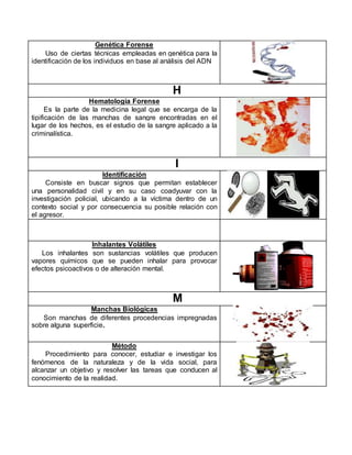 Genética Forense
Uso de ciertas técnicas empleadas en genética para la
identificación de los individuos en base al análisis del ADN
H
Hematología Forense
Es la parte de la medicina legal que se encarga de la
tipificación de las manchas de sangre encontradas en el
lugar de los hechos, es el estudio de la sangre aplicado a la
criminalística.
I
Identificación
Consiste en buscar signos que permitan establecer
una personalidad civil y en su caso coadyuvar con la
investigación policial, ubicando a la víctima dentro de un
contexto social y por consecuencia su posible relación con
el agresor.
Inhalantes Volátiles
Los inhalantes son sustancias volátiles que producen
vapores químicos que se pueden inhalar para provocar
efectos psicoactivos o de alteración mental.
M
Manchas Biológicas
Son manchas de diferentes procedencias impregnadas
sobre alguna superficie.
Método
Procedimiento para conocer, estudiar e investigar los
fenómenos de la naturaleza y de la vida social, para
alcanzar un objetivo y resolver las tareas que conducen al
conocimiento de la realidad.
 