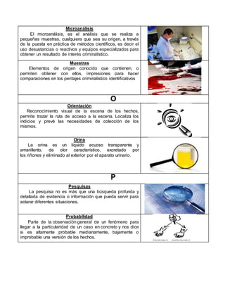 Microanálisis
El microanálisis, es el análisis que se realiza a
pequeñas muestras, cualquiera que sea su origen, a través
de la puesta en práctica de métodos científicos, es decir el
uso desustancias o reactivos y equipos especializados para
obtener un resultado de interés criminalístico.
Muestras
Elementos de origen conocido que contienen, o
permiten obtener con ellos, impresiones para hacer
comparaciones en los peritajes criminalístico identificativos
O
Orientación
Reconocimiento visual de la escena de los hechos,
permite trazar la ruta de acceso a la escena. Localiza los
indicios y prevé las necesidades de colección de los
mismos.
Orina
La orina es un líquido acuoso transparente y
amarillento, de olor característico, excretado por
los riñones y eliminado al exterior por el aparato urinario.
P
Pesquisas
La pesquisa no es más que una búsqueda profunda y
detallada de evidencia o información que pueda servir para
aclarar diferentes situaciones.
Probabilidad
Parte de la observación general de un fenómeno para
llegar a la particularidad de un caso en concreto y nos dice
si es altamente probable medianamente, bajamente o
improbable una versión de los hechos.
 