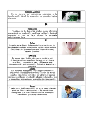 Proceso Químico
Es un conjunto de operaciones ordenadas a la
transformación inicial de sustancias en productos finales
diferentes
R
Resguardo
Protección se le dan a las pruebas desde el mismo
momento de su recolección en el lugar del hecho, hasta el
momento en que se haya dictado la sentencia
definitivamente firme
S
Saliva
La saliva es un líquido de la cavidad bucal, producido por
las glándulas salivales, transparente, de viscosidad variable,
compuesto principalmente por agua, sales minerales y
algunas proteínas.
SANGRE
La sangre es un líquido rojo, espeso circulante por
el sistema vascular sanguíneo, formado por un plasma
amarillento compuesto de suero y fifrinógeno y de
elementos sólidos en suspensión: Eritrocitos, leucocitos y
plaquetas.
Semen
Las manchas de esperma sólo excepcionalmente se
encuentran en el escenario criminal, salvo en los delitos
sexuales: violaciones; homicidios por lubricidad, lesiones
sádicas, seguidas de eyaculación, abusos deshonestos, con
eyaculación o acompañados o seguidos de masturbación.
Sudor
El sudor es un líquido compuesto por agua, sales minerales
y toxinas. El sudor está producido por las glándulas
sudoríparas, que se encuentran situadas en el tejido
subcutáneo, por debajo de la dermis.
 