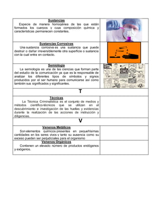 Sustancias
Especie de manera homogénea de las que están
formados los cuerpos y cuya composición química y
características permanecen constantes.
Sustancias Corrosivas
Una sustancia corrosiva es una sustancia que puede
destruir o dañar irreversiblemente otra superficie o sustancia
con la cual entra en contacto.
Semiología
La semiología es una de las ciencias que forman parte
del estudio de la comunicación ya que es la responsable de
analizar los diferentes tipos de símbolos y signos
producidos por el ser humano para comunicarse así como
también sus significados y significantes.
T
Técnicas
La Técnica Criminalística es el conjunto de medios y
métodos científico-técnicos que se utilizan en el
descubrimiento e investigación de las huellas y evidencias
durante la realización de las acciones de instrucción y
diligencias.
V
Venenos Metálicos
Son elementos químicos presentes en pequeñísimas
cantidades en los seres vivos y tanto su ausencia como su
exceso pueden ser perjudiciales para el organismo
Venenos Orgánicos
Contienen un elevado número de productos endógenos
y exógenos.
 