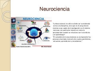 Neurociencia
“La Neurociencia no sólo no debe ser considerada
como una disciplina, sino que es el conjunto de
ciencias cuyo sujeto de investigación es el sistema
nervioso con particular interés en cómo la
actividad del cerebro se relaciona con la conducta
y el aprendizaje”
“El cometido de la neurociencia es comprender los
procesos mentales merced a los cuales percibimos,
actuamos, aprendemos y recordamos.”
 