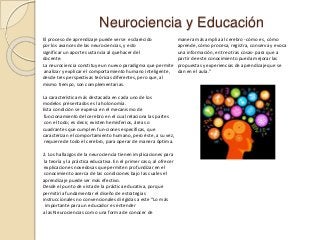 Neurociencia y Educación
El proceso de aprendizaje puede verse esclarecido
por los avances de las neurociencias, y esto
significar un aporte sustancia al quehacer del
docente.
La neurociencia constituye un nuevo paradigma que permite
analizar y explicar el comportamiento humano inteligente,
desde tres perspectivas teóricas diferentes, pero que, al
mismo tiempo, son complementarias.
La característica más destacada en cada uno de los
modelos presentados es la holonomía.
Esta condición se expresa en el mecanismo de
funcionamiento del cerebro en el cual relaciona las partes
con el todo; es decir, existen hemisferios, áreas o
cuadrantes que cumplen fun-ciones específicas, que
caracterizan el comportamiento humano, pero éste, a su vez,
requiere de todo el cerebro, para operar de manera óptima.
2. Los hallazgos de la neurociencia tienen implicaciones para
la teoría y la práctica educativa. En el primer caso, al ofrecer
explicaciones novedosas que permiten profundizar en el
conocimiento acerca de las condiciones bajo las cuales el
aprendizaje puede ser más efectivo.
Desde el punto de vista de la práctica educativa, porque
permitiría fundamentar el diseño de estrategias
instruccionales no convencionales dirigidas a este “Lo más
importante para un educador es entender
a las Neurociencias como una forma de conocer de
manera más amplia al cerebro -cómo es, cómo
aprende, cómo procesa, registra, conserva y evoca
una información, entre otras cosas- para que a
partir de este conocimiento pueda mejorar las
propuestas y experiencias de aprendizaje que se
dan en el aula.”
 