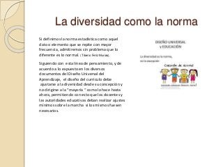 La diversidad como la norma
Si definimos la norma estadística como aquel
dato o elemento que se repite con mayor
frecuencia, admitiremos sin problema que lo
diferente es lo normal. (Tiberio Feliz Murias).
Siguiendo con esta línea de pensamiento, y de
acuerdo a lo expuesto en los diversos
documentos del Diseño Universal del
Aprendizaje, el diseño del currículo debe
ajustarse a la diversidad desde su concepción y
no dirigirse a la “mayoría “ como lo hace hasta
ahora, permitiendo con esto que los docentes y
las autoridades educativas deban realizar ajustes
mínimos sobre la marcha si los mismos fuesen
necesarios.
 