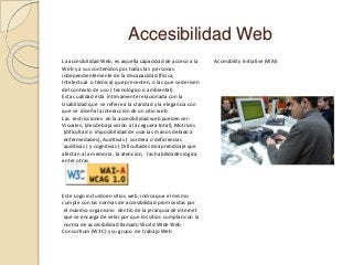 Accesibilidad Web
La accesibilidad Web, es aquella capacidad de acceso a la
Web y a sus contenidos por todas las personas
independientemente de la discapacidad (física,
Intelectual o técnica) que presenten, o las que se deriven
del contexto de uso ( tecnológico o ambiental).
Esta cualidad esta íntimamente relacionada con la
Usabilidad que se refiere a la claridad y la elegancia con
que se diseña la interacción de un sitio web.
Las restricciones en la accesibilidad web pueden ser:
Visuales, (desde baja visión a la ceguera total), Motrices
(dificultad o imposibilidad de usar las manos debido a
enfermedades), Auditivas ( sordera o deficiencias
auditivas ) y cognitivas ( Dificultades de aprendizaje que
afectan a la memoria, la atención, las habilidades lógica
entre otras.
Este Logo incluido en sitios web, indica que el mismo
cumple con las normas de accesibilidad promovidas por
el máximo organismo dentro de la jerarquia de internet
que se encarga de velar por que los sitios cumplan con la
norma de accesibilidad llamado World Wide Web
Consortium (W3C) y su grupo de trabajo Web
Accesibility Initiative (WAI)
 