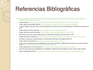 Referencias Bibliográficas
https://www.understood.org/es-mx/school-learning/assistive-technology/assistive-technologies-basics/universal-design-for-
learning-what-it-is-and-how-it-works
 Imagen tomada de https://sites.google.com/site/pensardalibertad/unidad-didactica-diseno-universal-de-aprendizaje
 Imagen estilos de aprendizaje tomada de http://psicologosperu.blogspot.com/2013/11/estilos-de-aprendizaje.html
 *Universal Design for Learning (UDL). Versión castellana para uso interno en los estudios de Magisterio. UAM. 2008, consultado en set
2015.
 Imagen docente innovador tomada de http://aulasamigas.com/noticia/un-profesor-innovador/
 Imagen creencias vs escuela tomada de http://www.gabitos.com/despierta/template.php?nm=1311430601
 Neurociencia y educación, Fernando Maureira Cid, University SEK of Santiago Chile consultado dic. 2015
 Imagen Neurociencia Tomada de http://es.slideshare.net/boscanandrade/reflexiones-de-neurociencias-y-educacin-endrix-morales
 Neurociencia y Educación Carlos Ruiz Bolívar, PhD Coordinador General de Investigación UPEL-IPB
 Imagen Neurociencia tomada de http://www.cefms.es/includes/noticias.php?idn=275
 La atención a la diversidad en el aula: estrategias y recursos Tiberio Feliz Murias (UNED) Mª Carmen Ricoy Lorenzo (Universidad de
Vigo) http://www.uned.es/andresbello/documentos/diversidad-tiberio.pdf
 Imagen diversidad como norma tomada de http://es.slideshare.net/FelipeParedesUlloa/analisis-crtico-del-dua
 Colección Democratizando la accesibilidad, La Accesibilidad y el Diseño Universal entendido por Todos, Arjona Jiménez Gonzalo
 Imagen accesibilidda tomada de http://ayudatec.cl/2012/04/19/la-dificil-accesibilidad-web-para-gente-con-discapacidad-visual/
 