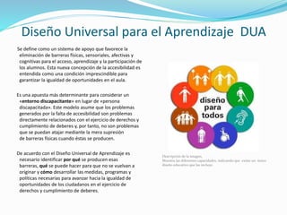 Diseño Universal para el Aprendizaje
DUASe define como un sistema de apoyo que
favorece la eliminación de barreras físicas,
sensoriales, afectivas y cognitivas para el
acceso, aprendizaje y la participación de los
alumnos. Esta nueva concepción de la
accesibilidad es entendida como una condición
imprescindible para garantizar la igualdad de
oportunidades en el aula.
Es una apuesta más determinante para
considerar un «entorno discapacitante» en
lugar de «persona discapacitada». Este modelo
asume que los problemas generados por la falta
de accesibilidad son problemas directamente
relacionados con el ejercicio de derechos y
cumplimiento de deberes y, por tanto, no son
problemas que se puedan atajar mediante la
mera supresión de barreras físicas cuando éstas
se producen.
De acuerdo con el Diseño Universal de
Aprendizaje es necesario identificar por qué se
producen esas barreras, qué se puede hacer
para que no se vuelvan a originar y cómo
desarrollar las medidas, programas y políticas
necesarias para avanzar hacia la igualdad de
oportunidades de los ciudadanos en el ejercicio
de derechos y cumplimiento de deberes.
Descripción de la imagen,
Muestra las diferentes capacidades, indicando que existe un único
diseño educativo que las incluye.
 