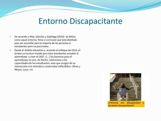 Entorno Discapacitante
 De acuerdo a Alba, Sánchez y Zubillaga (2014)
Se define como aquel entorno, físico o
curricular que está diseñado para ser accesible
para la mayoría de las personas ó estudiantes
pero no para todos.
 Desde el ámbito educativo y acuerdo al
enfoque del DUA, el propio curriculum impide
que estos estudiantes accedan al aprendizaje
y citan al CAST «[…] las barreras para el
aprendizaje no son, de hecho, inherentes a las
capacidades de los estudiantes, sino que
surgen de su interacción con métodos y
materiales inflexibles» (Rose y Meyer, 2002:
vi).
Descripción de la imagen
Congruencia entre representaciones, acción y expresión,
implicación y motivación, DÚA
 