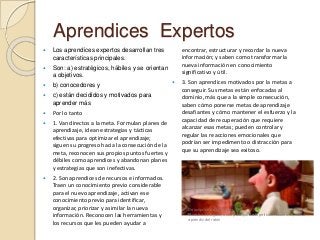 Aprendices Expertos
 Los aprendices expertos desarrollan tres
características principales.
 Son: a) estratégicos, hábiles y se orientan
a objetivos.
 b) conocedores y
 c) están decididos y motivados para
aprender más
 Por lo tanto
 1. Van directos a la meta. Formulan planes de
aprendizaje, idean estrategias y tácticas
efectivas para optimizar el aprendizaje;
siguen su progreso hacia la consecución de la
meta, reconocen sus propios puntos fuertes y
débiles como aprendices y abandonan planes
y estrategias que son inefectivas.
 2. Son aprendices de recursos e informados.
Traen un conocimiento previo considerable
para el nuevo aprendizaje, activan ese
conocimiento previo para identificar,
organizar, priorizar y asimilar la nueva
información. Reconocen las herramientas y
los recursos que les pueden ayudar a
encontrar, estructurar y recordar la nueva
información; y saben como transformar la
nueva información en conocimiento
significativo y útil.
 3. Son aprendices motivados por la metas a
conseguir. Sus metas están enfocadas al
dominio, más que a la simple consecución,
saben cómo ponerse metas de aprendizaje
desafiantes y cómo mantener el esfuerzo y la
capacidad de recuperación que requiere
alcanzar esas metas; pueden controlar y
regular las reacciones emocionales que
podrían ser impedimento o distracción para
que su aprendizaje sea exitoso.
Descripción de la imagen
Muestra a Linguini, actor principal de la película Ratatouille, como
aprendiz del ratón
 