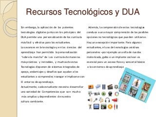 Recursos Tecnológicos y DUA
Sin embargo, la aplicación de las potentes
tecnologías digitales junto con los principios del
DUA permite una personalización de los curricula
más fácil y efectiva para los estudiantes.
Los avances en la tecnología y en las ciencias del
aprendizaje han permitido la personalización
“sobre la marcha” de Los curricula de maneras
más prácticas y rentables, y muchas de estas
Tecnologías disponen de sistemas integrados de
apoyo, andamiajes y desafíos que ayudan a los
estudiantes a comprender, navegar e Implicarse con
El entorno de aprendizaje.
Actualmente, cada estudiante necesita desarrollar
una variedad de Competencias que son mucho
más amplias y dependientes de nuestra
cultura cambiante.
Además, la comprensión de estas tecnologías
conduce a una mayor comprensión de las posibles
opciones no tecnológicas que pueden utilizarse.
Hay una excepción importante. Para algunos
estudiantes, el uso de tecnologías asistivas
personales –por ejemplo una silla de ruedas
motorizada, gafas o un implante coclear- es
esencial para un acceso físico y sensorial básico
a los entornos de aprendizaje
 