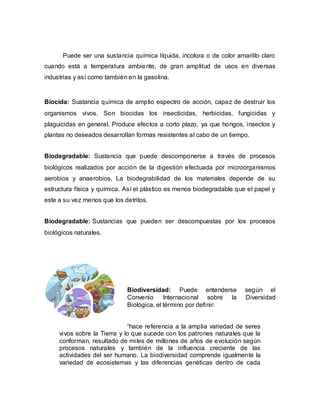 Puede ser una sustancia química líquida, incolora o de color amarillo claro
cuando está a temperatura ambiente, de gran amplitud de usos en diversas
industrias y así como también en la gasolina.
Biocida: Sustancia química de amplio espectro de acción, capaz de destruir los
organismos vivos. Son biocidas los insecticidas, herbicidas, fungicidas y
plaguicidas en general. Produce efectos a corto plazo, ya que hongos, insectos y
plantas no deseados desarrollan formas resistentes al cabo de un tiempo.
Biodegradable: Sustancia que puede descomponerse a través de procesos
biológicos realizados por acción de la digestión efectuada por microorganismos
aerobios y anaerobios. La biodegrabilidad de los materiales depende de su
estructura física y química. Así el plástico es menos biodegradable que el papel y
este a su vez menos que los detritos.
Biodegradable: Sustancias que pueden ser descompuestas por los procesos
biológicos naturales.
Biodiversidad: Puede entenderse según el
Convenio Internacional sobre la Diversidad
Biológica, el término por definir:
“hace referencia a la amplia variedad de seres
vivos sobre la Tierra y lo que sucede con los patrones naturales que la
conforman, resultado de miles de millones de años de evolución según
procesos naturales y también de la influencia creciente de las
actividades del ser humano. La biodiversidad comprende igualmente la
variedad de ecosistemas y las diferencias genéticas dentro de cada
 