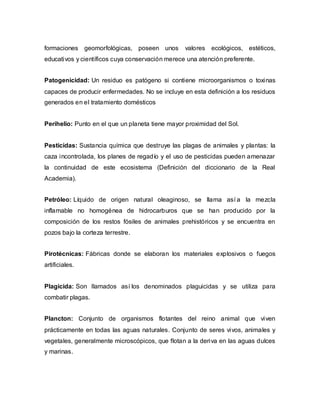 formaciones geomorfológicas, poseen unos valores ecológicos, estéticos,
educativos y científicos cuya conservación merece una atención preferente.
Patogenicidad: Un residuo es patógeno si contiene microorganismos o toxinas
capaces de producir enfermedades. No se incluye en esta definición a los residuos
generados en el tratamiento domésticos
Perihelio: Punto en el que un planeta tiene mayor proximidad del Sol.
Pesticidas: Sustancia química que destruye las plagas de animales y plantas: la
caza incontrolada, los planes de regadío y el uso de pesticidas pueden amenazar
la continuidad de este ecosistema (Definición del diccionario de la Real
Academia).
Petróleo: Líquido de origen natural oleaginoso, se llama así a la mezcla
inflamable no homogénea de hidrocarburos que se han producido por la
composición de los restos fósiles de animales prehistóricos y se encuentra en
pozos bajo la corteza terrestre.
Pirotécnicas: Fábricas donde se elaboran los materiales explosivos o fuegos
artificiales.
Plagicida: Son llamados así los denominados plaguicidas y se utiliza para
combatir plagas.
Plancton: Conjunto de organismos flotantes del reino animal que viven
prácticamente en todas las aguas naturales. Conjunto de seres vivos, animales y
vegetales, generalmente microscópicos, que flotan a la deriva en las aguas dulces
y marinas.
 