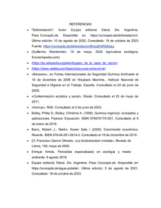 REFERENCIAS
 "Deforestación". Autor: Equipo editorial, Etecé. De: Argentina.
Para: Concepto.de. Disponible en: https://concepto.de/deforestacion/.
Última edición: 10 de agosto de 2020. Consultado: 18 de octubre de 2023
Fuente: https://concepto.de/deforestacion/#ixzz8GWb8izaz
 (Guillermo Westreicher, 19 de mayo, 2020 Agricultura ecológica.
Economipedia.com)
 (https://es.wikipedia.org/wiki/Agujero_de_la_capa_de_ozono)
 (https://www.xataka.com/basics/cpu-que-como-sirve)
 «Benceno», en Fichas Internacionales de Seguridad Química Archivado el
18 de diciembre de 2008 en Wayback Machine.. Instituto Nacional de
Seguridad e Higiene en el Trabajo. España. Consultado el 24 de junio de
2009.
 «Contaminación acústica y salud». Waste. Consultado el 25 de mayo de
2011.
 «Humus». RAE. Consultado el 3 de junio de 2023.
 Bailey, Philip S.; Bailey, Christina A. (1998). Química orgánica: conceptos y
aplicaciones. Pearson Educación. ISBN 9789701701201. Consultado el 9
de enero de 2018.
 Barro, Robert J.; Martin, Xavier Sala i (2009). Crecimiento económico.
Reverte. ISBN 978-84-291-2614-3. Consultado el 18 de diciembre de 2019.
 Cf. Francisco García Olmedo, «La biodiversidad invisible», Revista de
Libros, 159, mayo de 2009.
 Enrique Arriols, Periodista especializado en ecología y medio
ambiente. 6 agosto 2018
 Equipo editorial, Etecé. De: Argentina. Para: Concepto.de. Disponible en:
https://concepto.de/agua-potable/. Última edición: 5 de agosto de 2021.
Consultado: 18 de octubre de 2023
 