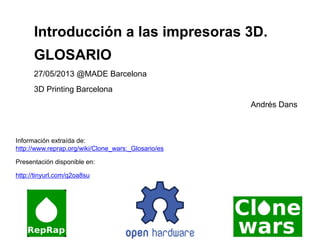 Información extraída de:
http://www.reprap.org/wiki/Clone_wars:_Glosario/es
Presentación disponible en:
http://tinyurl.com/q2oa8su
Introducción a las impresoras 3D.
GLOSARIO
27/05/2013 @MADE Barcelona
3D Printing Barcelona
Andrés Dans
 