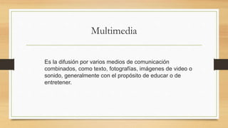 Multimedia
Es la difusión por varios medios de comunicación
combinados, como texto, fotografías, imágenes de video o
sonido, generalmente con el propósito de educar o de
entretener.
 