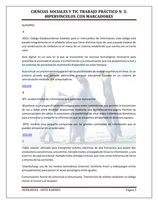 CIENCIAS SOCIALES Y TIC TRABAJO PRÁCTICO N 3:
HIPERVINCULOS CON MARCADORES
HERNANDEZ - ORTIZ RAMIREZ Página 3
GLOSARIO:
A
ASCII: Código Estadounidense Estándar para el Intercambio de Información, este código está
basadointegralmente en el alfabeto latino que tiene distintos tipos de usos y puede tratarse de
una combinación de símbolos en el marco de un sistema establecido que cuenta con un cierto
valor.
Aula digital: es un aula en la que se encuentran los recursos tecnológicos necesarios para
posibilitaral alumnadoel acceso a la información y la comunicación que nos proporciona la red y
los sistemas de presentación multimedia disponibles en estos tiempos.
Aulavirtual:esunaherramientaque brindalasposibilidadesde realizar enseñanza en línea. Es un
entorno privado que permite administrar procesos educativos basados en un sistema de
comunicación mediado por computadoras.
VOLVER
B
BIT: unidad mínima de información que podemos representar
Bluethoot:esunaespecificacióntecnológica para redes inalámbricas que permite la transmisión
de voz y datos entre distintos dispositivos mediante una radiofrecuencia segura. Permite las
comunicaciones sin cables ni conectores y la posibilidad de crear redes inalámbricas domésticas
para sincronizar y compartir la información que se encuentra almacenada en diversos equipos.
BYTE: medida muy pequeña comparada con las grandes cantidades de información que se
pueden almacenar en un ordenador.
VOLVER
C
Cable coaxial: utilizado para transportar señales eléctricas de alta frecuencia que posee dos
conductoresconcéntricos,unocentral,llamadonúcleo,encargadode llevar la información, y uno
exterior,de aspectotubular,llamadomalla,blindaje otrenza,que sirve como referencia de tierra
y retorno de las corrientes.
Ciberbullyng: uso de los medios telemáticos (Internet, telefonía móvil y videojuegos online
principalmente) para ejercer el acoso psicológico entre iguales.
Comunicación:Acción de comunicar o comunicarse. Transmisión de señales mediante un código
común al emisor y al receptor.
 
