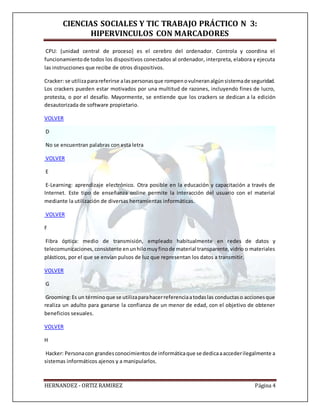 CIENCIAS SOCIALES Y TIC TRABAJO PRÁCTICO N 3:
HIPERVINCULOS CON MARCADORES
HERNANDEZ - ORTIZ RAMIREZ Página 4
CPU: (unidad central de proceso) es el cerebro del ordenador. Controla y coordina el
funcionamientode todos los dispositivos conectados al ordenador, interpreta, elabora y ejecuta
las instrucciones que recibe de otros dispositivos.
Cracker: se utilizaparareferirse alaspersonasque rompenovulneranalgúnsistemade seguridad.
Los crackers pueden estar motivados por una multitud de razones, incluyendo fines de lucro,
protesta, o por el desafío. Mayormente, se entiende que los crackers se dedican a la edición
desautorizada de software propietario.
VOLVER
D
No se encuentran palabras con esta letra
VOLVER
E
E-Learning: aprendizaje electrónico. Otra posible en la educación y capacitación a través de
Internet. Este tipo de enseñanza online permite la interacción del usuario con el material
mediante la utilización de diversas herramientas informáticas.
VOLVER
F
Fibra óptica: medio de transmisión, empleado habitualmente en redes de datos y
telecomunicaciones,consistente enunhilomuyfinode material transparente,vidrio o materiales
plásticos, por el que se envían pulsos de luz que representan los datos a transmitir.
VOLVER
G
Grooming:Es un términoque se utilizaparahacerreferenciaatodaslas conductaso accionesque
realiza un adulto para ganarse la confianza de un menor de edad, con el objetivo de obtener
beneficios sexuales.
VOLVER
H
Hacker: Personacon grandesconocimientosde informáticaque se dedicaaaccederilegalmente a
sistemas informáticos ajenos y a manipularlos.
 
