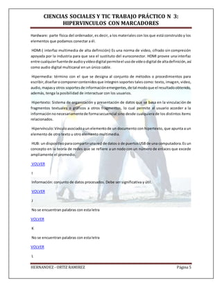 CIENCIAS SOCIALES Y TIC TRABAJO PRÁCTICO N 3:
HIPERVINCULOS CON MARCADORES
HERNANDEZ - ORTIZ RAMIREZ Página 5
Hardware: parte física del ordenador, es decir, a los materiales con los que está construido y los
elementos que podamos conectar a él.
HDMI:( interfaz multimedia de alta definición) Es una norma de video, cifrado sin compresión
apoyada por la industria para que sea el sustituto del euroconector. HDMI provee una interfaz
entre cualquierfuentede audioyvídeodigital permiteel usode vídeodigital de altadefinición,así
como audio digital multicanal en un único cable.
Hipermedia: término con el que se designa al conjunto de métodos o procedimientos para
escribir,diseñarocomponercontenidosque integren soportes tales como: texto, imagen, video,
audio,mapasy otros soportesde informaciónemergentes,de tal modoque el resultadoobtenido,
además, tenga la posibilidad de interactuar con los usuarios.
Hipertexto: Sistema de organización y presentación de datos que se basa en la vinculación de
fragmentos textuales o gráficos a otros fragmentos, lo cual permite al usuario acceder a la
informaciónnonecesariamentede formasecuencial sino desde cualquiera de los distintos ítems
relacionados.
Hipervínculo:Vínculoasociadoaun elementode un documento con hipertexto, que apunta a un
elemento de otro texto u otro elemento multimedia.
HUB: un dispositivoparacompartirunared de datos o de puertosUSB de una computadora.Es un
concepto en la teoría de redes que se refiere a un nodo con un número de enlaces que excede
ampliamente el promedio.
VOLVER
I
Información: conjunto de datos procesados. Debe ser significativa y útil.
VOLVER
J
No se encuentran palabras con esta letra
VOLVER
K
No se encuentran palabras con esta letra
VOLVER
L
 