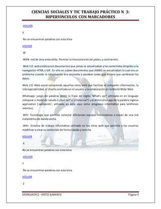 CIENCIAS SOCIALES Y TIC TRABAJO PRÁCTICO N 3:
HIPERVINCULOS CON MARCADORES
HERNANDEZ - ORTIZ RAMIREZ Página 9
VOLVER
V
No se encuentran palabras con esta letra
VOLVER
W
WAN: red de área extendida. Permite la interconexión de países y continentes.
Web 1.0: webestáticacon documentos que jamás se actualizaban y los contenidos dirigidos a la
navegación HTML y GIF. En ella se subían documentos que JAMAS se actualizaban lo cual era un
problema cuando la información era renovada o pasaban cosas que hiciera que cambiaran los
datos.
Web 2.0: Web social comprende aquellos sitios web que facilitan el compartir información, la
interoperabilidad, el diseño centrado en el usuario y la colaboración en la World Wide Web.
Whatsapp: juego de palabras entre la frase en inglés 'What's up?' utilizada en en lenguaje
coloquial a modo de saludo ('¿Qué tal?' o '¿Cómo va?') y el diminutivo app de la palabra inglesa
application ('aplicación', utilizada en este caso como programa informático para teléfonos
móviles).
Wifi: Tecnología que permite conectar diferentes equipos informáticos a través de una red
inalámbrica de banda ancha.
Wiki: Sistema de trabajo informático utilizado en los sitios web que permite a los usuarios
modificar o crear su contenido de forma rápida y sencilla.
VOLVER
X
No se encuentran palabras con esta letra
VOLVER
Y
No se encuentran palabras con esta letra
VOLVER
Z
 