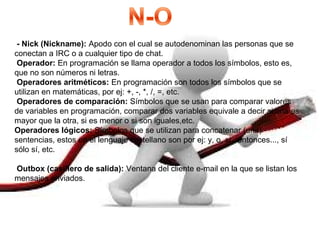- Nick (Nickname): Apodo con el cual se autodenominan las personas que se
conectan a IRC o a cualquier tipo de chat.
Operador: En programación se llama operador a todos los símbolos, esto es,
que no son números ni letras.
Operadores aritméticos: En programación son todos los símbolos que se
utilizan en matemáticas, por ej: +, -, *, /, =, etc.
Operadores de comparación: Símbolos que se usan para comparar valores
de variables en programación, comparar dos variables equivale a decir si una es
mayor que la otra, si es menor o si son iguales,etc.
Operadores lógicos: Símbolos que se utilizan para concatenar (unir)
sentencias, estos en el lenguaje castellano son por ej: y, o, si...entonces..., sí
sólo sí, etc.
Outbox (casillero de salida): Ventana del cliente e-mail en la que se listan los
mensajes enviados.
 