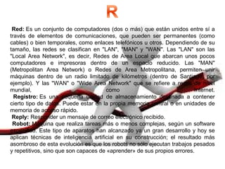 Red: Es un conjunto de computadores (dos o más) que están unidos entre sí a
través de elementos de comunicaciones, que pueden ser permanentes (como
cables) o bien temporales, como enlaces telefónicos u otros. Dependiendo de su
tamaño, las redes se clasifican en "LAN", "MAN" y "WAN". Las "LAN" son las
"Local Area Network", es decir, Redes de Area Local que abarcan unos pocos
computadores e impresoras dentro de un espacio reducido. Las "MAN"
(Metropolitan Area Network) o Redes de Area Metropolitana, permiten unir
máquinas dentro de un radio limitado de kilómetros (dentro de Santiago, por
ejemplo). Y las "WAN" o "Wide Area Network" que se refiere a redes de nivel
mundial, como Internet.
Registro: Es una pequeña unidad de almacenamiento destinada a contener
cierto tipo de datos. Puede estar en la propia memoria central o en unidades de
memoria de acceso rápido.
Reply: Responder un mensaje de correo electrónico recibido.
Robot: Máquina que realiza tareas más o menos complejas, según un software
específico. Este tipo de aparatos han alcanzado ya un gran desarrollo y hoy se
aplican técnicas de inteligencia artificial en su construcción; el resultado más
asombroso de esta evolución es que los robots no sólo ejecutan trabajos pesados
y repetitivos, sino que son capaces de «aprender» de sus propios errores.
 