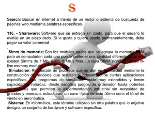 Search: Buscar en internet a través de un motor o sistema de búsqueda de
páginas web mediante palabras específicas.
116. - Shareware: Software que se entrega sin costo, para que el usuario lo
evalúe en un plazo dado. Si le gusta y quiere usarlo permanentemente, debe
pagar su valor comercial
.
Simm de memoria: Son los módulos en los que se agrupa la memoria RAM
para un computador; cada uno puede contener una cantidad diferente y por ello
existen Simms de 1 Mb, 4 Mb, 8 Mb y más. La sigla SIMM significa "single in-
line memory module".
Simulación: Recreación de procesos que se dan en la realidad mediante la
construcción de modelos que resultan del desarrollo de ciertas aplicaciones
específicas. Los programas de simulación están muy extendidos y tienen
capacidades variadas, desde sencillos juegos de ordenador hasta potentes
aplicaciones que permiten la experimentación industrial sin necesidad de
grandes y onerosas estructuras; un caso típico de esto último seria el túnel de
viento en aeronáutica.
Sistema: En informática, este término utilizado sin otra palabra que lo adjetive
designa un conjunto de hardware y software específico.
 