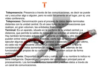  Telepresencia: Presencia a través de las comunicaciones, es decir se puede
ver y escuchar algo o alguien, pero no está físicamente en el lugar, por ej: una
video conferencia.
 Teleproceso: Denominación para el proceso de datos desde terminales
distantes con la unidad central. Es el caso típico de las transacciones que
realizan, en gran volumen, las entidades financieras.
Terminal: Es un aparato, situado en la periferia de la unidad central y a
distancia, que permite la salida de datos que se solicitan al sistema global.
Hay también terminales activos que, mediante un teclado u otro dispositivo,
pueden entrar datos al sistema. Además, cierto tipo de terminales pueden
ejecutar algunas operaciones de tipo general o especializadas. Y, por último,
es cada vez más frecuente utilizar PCs como terminales, con lo que la
consideración de éstos aumentan en rango puesto que, además de las
funcionalidades propias de su conexión al host, pueden actuar de forma
autónoma.
 Terminal tonto: Dispositivo de entrada y salida, como su nombre lo indica no
tiene inteligencia. Depende por completo del computador principal para el
procesamiento. Los terminales tontos transmiten y reciben datos a través de
un canal de comunicaciones.
 