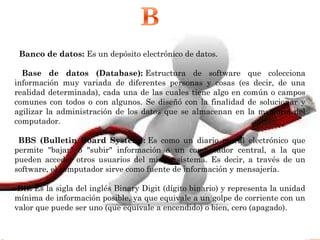   Banco de datos: Es un depósito electrónico de datos.
Base de datos (Database): Estructura de software que colecciona
información muy variada de diferentes personas y cosas (es decir, de una
realidad determinada), cada una de las cuales tiene algo en común o campos
comunes con todos o con algunos. Se diseñó con la finalidad de solucionar y
agilizar la administración de los datos que se almacenan en la memoria del
computador.
BBS (Bulletin Board System): Es como un diario mural electrónico que
permite "bajar" o "subir" información a un computador central, a la que
pueden acceder otros usuarios del mismo sistema. Es decir, a través de un
software, el computador sirve como fuente de información y mensajería.
Bit: Es la sigla del inglés Binary Digit (dígito binario) y representa la unidad
mínima de información posible, ya que equivale a un golpe de corriente con un
valor que puede ser uno (que equivale a encendido) o bien, cero (apagado).
 