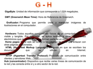  GigaByte: Unidad de información que corresponde a 1.024 megabytes.
 GMT (Greenwich Mean Time): Hora de Referencia de Greenwich.
  Graficador: Programa  que  permite  crear  y  manipular  imágenes  de 
ilustraciones en el computador.
  Hardware: Todos  aquellos  componentes  físicos  de  un  computador,  todo  lo 
visible  y  tangible.  Por  extensión,  se  aplica  también  a  otros  componentes 
electrónicos que no necesariamente forman parte de un computador.
 Home pages: En el web se refiere a las páginas de inicio que enlazan con 
otras páginas relacionadas.
  HTML  (Hypertext  Markup  Language): Lenguaje  en  que  se  escriben  los 
documentos  que  se  utilizan  en  Internet.
  HTTP  (Hypertext  Transfer  Protocol): Protocolo  de  comunicación  entre 
clientes y servidores Web.
Hub (concentrador): Dispositivo que recibe varias líneas de comunicación de 
la red y las conecta entre sí y a otro sector de la red.
 