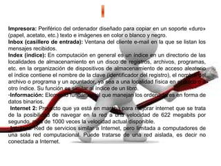 Impresora: Periférico del ordenador diseñado para copiar en un soporte «duro» 
(papel, acetato, etc.) texto e imágenes en color o blanco y negro.
Inbox (casillero de entrada): Ventana del cliente e-mail en la que se listan los 
mensajes recibidos.
Index (índice): En computación en general es un índice en un directorio de las 
localidades de almacenamiento en un disco de registros, archivos, programas, 
etc. en la organización de dispositivos de almacenamiento de acceso aleatorio 
el índice contiene el nombre de la clave (identificador del registro), el nombre del 
archivo o programa y un apuntador, ya sea a una localidad física en el disco o a 
otro índice. Su función es similar al índice de un libro. 
-Información: Elemento fundamental que manejan los ordenadores en forma de 
datos binarios.
 Internet 2: Proyecto que ya está en marcha para mejorar internet que se trata 
de  la  posibilidad  de  navegar  en  la  red  a  una  velocidad  de  622  megabits  por 
segundo, más de 1000 veces la velocidad actual disponible.
 Intranet: Red de servicios similar a Internet, pero limitada a computadores de 
una  sola  red  computacional.  Puede  tratarse  de  una  red  aislada,  es  decir  no 
conectada a Internet.
 