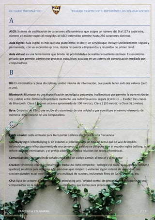 GLOSARIO INFORMÁTICO TRABAJOPRÁCTICO N° 3: HIPERVÍNCULOSCONMARCADORES
FRAGUGLIA Y SUMARAN 2 | 7
A
ASCII: Sistema de codificación de caracteres alfanuméricos que asigna un número del 0 al 127 a cada letra,
número o carácter especial recogidos; el ASCII extendido permite hasta 256 caracteres distintos.
Aula digital: Aula Digital es más que una plataforma; es decir, un servicio que incluye funcionamiento seguro y
permanente, con un excelente up time, rápida respuesta a imprevistos y respaldos de primer nivel.
Aula virtual: es una herramienta que brinda las posibilidades de realizar enseñanza en línea. Es un entorno
privado que permite administrar procesos educativos basados en un sistema de comunicación mediado por
computadoras.
B
Bit: En informática y otras disciplinas, unidad mínima de información, que puede tener solo dos valores (cero
o uno).
Bluetooth: Bluetooth es una especificación tecnológica para redes inalámbricas que permite la transmisión de
voz y datos entre distintos dispositivos mediante una radiofrecuencia segura (2,4 GHz). ... Existen tres clases
de Bluetooth: Clase 1 (con un alcance aproximado de 100 metros), Clase 2 (10 metros) y Clase 3 (1 metro).
Byte: Conjunto de 8 bits que recibe el tratamiento de una unidad y que constituye el mínimo elemento de
memoria direccionarle de una computadora.
C
Cable coaxial: cable utilizado para transportar señales eléctricas de alta frecuencia
Ciberbullying: El ciberbullying o, en español, el ciberacoso es un tipo de acoso que se vale de medios
informáticos para el hostigamiento de una persona. La palabra se compone con el vocablo inglés bullying, que
refiere acoso e intimidación, y el prefijo ciber-, que indica relación con redes informáticas.
Comunicación: Transmisión de señales mediante un código común al emisor y al receptor.
Cracker: El término cracker (literalmente traducido como rompedor, del inglés to crack, que significa romper o
quebrar) se utiliza para referirse a las personas que rompen o vulneran algún sistema de seguridad. Los
crackers pueden estar motivados por una multitud de razones, incluyendo fines de lucro, protesta, etc
CPU: Sigla de la expresión inglesa central processing unit, 'unidad central de proceso', que es la parte de una
computadora en la que se encuentran los elementos que sirven para procesar datos.
 