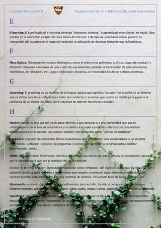 GLOSARIO INFORMÁTICO TRABAJOPRÁCTICO N° 3: HIPERVÍNCULOSCONMARCADORES
FRAGUGLIA Y SUMARAN 3 | 7
E
E-learning: El significado de e-learning viene de “electronic learning” o aprendizaje electrónico, en inglés. Otra
posible en la educación y capacitación a través de Internet. Este tipo de enseñanza online permite la
interacción del usuario con el material mediante la utilización de diversas herramientas informáticas.
F
Fibra Óptica: Filamento de material dieléctrico, como el vidrio o los polímeros acrílicos, capaz de conducir y
transmitir impulsos luminosos de uno a otro de sus extremos; permite la transmisión de comunicaciones
telefónicas, de televisión, etc., a gran velocidad y distancia, sin necesidad de utilizar señales eléctricas .
G
Grooming: El grooming es un término de la lengua inglesa que significa “acicalar” en español. Es un término
que se utiliza para hacer referencia a todas las conductas o acciones que realiza un adulto para ganarse la
confianza de un menor de edad, con el objetivo de obtener beneficios sexuales.
H
Hacker: Hacker es una voz del inglés para referirse a una persona o a una comunidad que posee
conocimientos en el área de informática y se dedica a acceder a sistemas informáticos para realizar
modificaciones en el mismo. Los hackers también son conocidos como “piratas informáticos”.
Hardware: Conjunto de elementos físicos o materiales que constituyen una computadora o un sistema
informático. software: Conjunto de programas y rutinas que permiten a la computadora realizar
determinadas tareas.
HDMI: High-Definition Multimedia Interface o HDMI es una norma de video, cifrado sin compresión apoyada
por la industria para que sea el sustituto del euro conector 
cracker: El término cracker (literalmente traducido como rompedor, del inglés to crack, que significa romper o
quebrar) se utiliza para referirse a las personas que rompen o vulneran algún sistema de seguridad. Los
crackers pueden estar motivados por una multitud de razones, incluyendo fines de lucro, protesta, etc
Hipermedia: conjunto de métodos o procedimientos para escribir, diseñar o componer contenidos que
integren soportes tales como: texto, imagen, video, audio, mapas y otros soportes de información emergentes
Hipertexto: Sistema de organización y presentación de datos que se basa en la vinculación de fragmentos
textuales o gráficos a otros fragmentos, lo cual permite al usuario acceder a la información no necesariamente
de forma secuencial sino desde cualquiera de los distintos ítems relacionados.
 