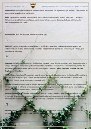 GLOSARIO INFORMÁTICO TRABAJOPRÁCTICO N° 3: HIPERVÍNCULOSCONMARCADORES
FRAGUGLIA Y SUMARAN 4 | 7
Hipervínculo: Vínculo asociado a un elemento de un documento con hipertexto, que apunta a un elemento de
otro texto u otro elemento multimedia.
HUB: significa concentrador, se trata de un dispositivo utilizado en redes de área local (LAN - Local Area
Network), una red local es aquella que cuenta con una interconexión de computadoras relativamente
cercanas por medio de cables.
I
Información: Noticia o dato que informa acerca de algo
L
LAN: LAN son las siglas de Local Area Network, Red de área local. Una LAN es una red que conecta los
ordenadores en un área relativamente pequeña y predeterminada (como una habitación, un edificio, o un
conjunto de edificios).
M
Malware: Malware es la abreviatura de Malicious software y este término engloba a todo tipo de programa o
código informático malicioso cuya función es dañar un sistema o causar un mal funcionamiento; dentro del
grupo de Malwares podemos encontrar términos como por ejemplo, Virus, Troyanos, Gusanos (Worm),
keyloggers, Botnets, ...
MAN: MAN es la sigla de Metropolitan Area Network, que puede traducirse como Red de Área Metropolitana.
Una red MAN es aquella que, a través de una conexión de alta velocidad, ofrece cobertura en una zona
geográfica extensa (como una ciudad o un municipio).
Módem: Dispositivo que convierte señales digitales en analógicas, o viceversa, para poder ser transmitidas a
través de líneas de teléfono, cables coaxiales, fibras ópticas y microondas; conectado a una computadora,
permite la comunicación con otra computadora por vía telefónica.
Moodle: Moodle es un software diseñado para ayudar a los educadores a crear cursos en línea de alta calidad
y entornos de aprendizaje virtuales. ... La palabra Moodle originalmente es un acrónimo de Modular Object-
Oriented Dynamic Learning Environment (Entorno de Aprendizaje Dinámico Orientado a Objetos y Modular).
N
NetWare: es un sistema operativo de red, una de las plataformas de servicio para ofrecer acceso a la red y los
recursos de información, sobre todo en cuanto a servidores de archivos.
P
 