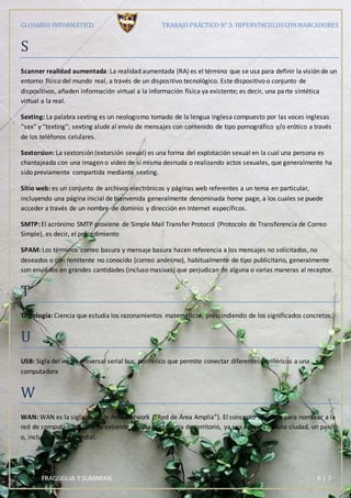 GLOSARIO INFORMÁTICO TRABAJOPRÁCTICO N° 3: HIPERVÍNCULOSCONMARCADORES
FRAGUGLIA Y SUMARAN 6 | 7
S
Scanner realidad aumentada: La realidad aumentada (RA) es el término que se usa para definir la visión de un
entorno físico del mundo real, a través de un dispositivo tecnológico. Este dispositivo o conjunto de
dispositivos, añaden información virtual a la información física ya existente; es decir, una parte sintética
virtual a la real.
Sexting: La palabra sexting es un neologismo tomado de la lengua inglesa compuesto por las voces inglesas
“sex” y “texting”; sexting alude al envío de mensajes con contenido de tipo pornográfico y/o erótico a través
de los teléfonos celulares.
Sextorsion: La sextorsión (extorsión sexual) es una forma del explotación sexual en la cual una persona es
chantajeada con una imagen o vídeo de sí misma desnuda o realizando actos sexuales, que generalmente ha
sido previamente compartida mediante sexting.
Sitio web: es un conjunto de archivos electrónicos y páginas web referentes a un tema en particular,
incluyendo una página inicial de bienvenida generalmente denominada home page, a los cuales se puede
acceder a través de un nombre de dominio y dirección en Internet específicos.
SMTP: El acrónimo SMTP proviene de Simple Mail Transfer Protocol (Protocolo de Transferencia de Correo
Simple), es decir, el procedimiento
SPAM: Los términos correo basura y mensaje basura hacen referencia a los mensajes no solicitados, no
deseados o con remitente no conocido (correo anónimo), habitualmente de tipo publicitario, generalmente
son enviados en grandes cantidades (incluso masivas) que perjudican de alguna o varias maneras al receptor.
T
Topología: Ciencia que estudia los razonamientos matemáticos, prescindiendo de los significados concretos.
U
USB: Sigla del inglés universal serial bus, periférico que permite conectar diferentes periféricos a una
computadora
W
WAN: WAN es la sigla de Wide Area Network (“Red de Área Amplia”). El concepto se utiliza para nombrar a la
red de computadoras que se extiende en una gran franja de territorio, ya sea a través de una ciudad, un país
o, incluso, a nivel mundial.
 