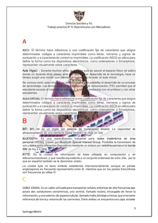 Ciencias Sociales y Tic
Trabajo practico N° 4: Hipervínculos con Marcadores
3
SantiagoMartin
A
ASCII: El término hace referencia a una codificación fija de caracteres que asigna
determinados códigos a caracteres imprimibles como letras, números y signos de
puntuación y a caracteres de control no imprimibles.La codificación ASCII se utiliza para
definir la forma como los dispositivos electrónicos, como ordenadores o Smartphone,
representan visualmente estos caracteres.
Aula Digital : Durante muchos años, la idea de aula se asoció al espacio físico (el salón)
donde un docente dicta clases ante sus alumnos el desarrollo de la tecnología, hace un
tiempo surgió una noción que plantea un nuevo tipo de aula: el aula virtual.
Se conoce como aula virtual a un entorno digital que posibilita el desarrollo de un proceso
de aprendizaje. Las tecnologías de la información y la comunicación (TIC) permiten que el
estudiante acceda al material de estudio y, a su vez, interactúe con el profesor y con otros
estudiantes
AULA VIRTUAL:El término hacereferencia a una codificaciónfija de caracteres que asigna
determinados códigos a caracteres imprimibles como letras, números y signos de
puntuación y a caracteres de control no imprimibles.La codificación ASCII se utiliza para
definir la forma como los dispositivos electrónicos, como ordenadores o Smartphone,
representan visualmente estos caracteres.
B
BIT: BIT: bit es un dígito del sistema de numeración binario. La capacidad de
almacenamiento de una memoria digital también se mide en bits
BLUETOOTH: Es una especificación industrial para redes inalámbrica de área
personal (WPAN) creado por Bluetooth Special Interest Group. Posibilita la transmisión de
voz y datos entre diferentesdispositivosmediante un enlace por radiofrecuencia en la banda
ISM de los 2.4 GHz.
BYTE: Es la unidad de información de base utilizada en computación y en
telecomunicaciones, y que resulta equivalente a un conjunto ordenado de ocho bits, por lo
que en español también se le denomina octeto.
La unidad byte no tiene símbolo establecido internacionalmente, aunque en países
anglosajones es frecuente representarlo como B, mientras que en los países francófonos
con frecuencia se utiliza O
C
CABLE COAXIL: Es un cable utilizadopara transportar señales eléctricas de alta frecuencia que
posee dos conductores concéntricos, uno central, llamado núcleo, encargado de llevar la
información,yunoexterior,de aspectotubular,llamadomalla,blindaje otrenza,quesirvecomo
referencia de tierra y retorno de las corrientes. Entre ambos se encuentra una capa aislante
 