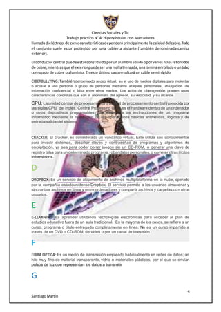 Ciencias Sociales y Tic
Trabajo practico N° 4: Hipervínculos con Marcadores
4
SantiagoMartin
llamadadieléctrico,de cuyascaracterísticasdependeráprincipalmente lacalidaddelcable.Todo
el conjunto suele estar protegido por una cubierta aislante (también denominada camisa
exterior).
El conductorcentral puede estarconstituidoporunalambre sólidooporvarioshilosretorcidos
de cobre;mientrasque elexteriorpuedeserunamallatrenzada,unaláminaenrolladaountubo
corrugado de cobre o aluminio. En este último caso resultará un cable semirrígido.
CIBERBULLYING: Tambiéndenominado acoso virtual, es el uso de medios digitales para molestar
o acosar a una persona o grupo de personas mediante ataques personales, divulgación de
información confidencial o falsa entre otros medios. Los actos de ciberagresión poseen unas
características concretas que son el anonimato del agresor, su velocidad y su alcance.
CPU: La unidad central de procesamiento o unidad de procesamiento central (conocida por
las siglas CPU, del inglés: Central Processing Unit), es el hardware dentro de un ordenador
u otros dispositivos programables, que interpreta las instrucciones de un programa
informático mediante la realización de las operaciones básicas aritméticas, lógicas y de
entrada/salida del sistema
CRACKER: El cracker, es considerado un vandálico virtual. Este utiliza sus conocimientos
para invadir sistemas, descifrar claves y contraseñas de programas y algoritmos de
encriptación, ya sea para poder correr juegos sin un CD-ROM, o generar una clave de
registro falsa para un determinado programa,robar datospersonales,o cometer otros ilícitos
informáticos.
D
DROPBOX: Es un servicio de alojamiento de archivos multiplataforma en la nube, operado
por la compañía estadounidense Dropbox. El servicio permite a los usuarios almacenar y
sincronizar archivos en línea y entre ordenadores y compartir archivos y carpetas con otros
usuarios.
E
E-LEARNING: Es aprender utilizando tecnologías electrónicas para acceder al plan de
estudios educativo fuera de un aula tradicional. En la mayoría de los casos, se refiere a un
curso, programa o título entregado completamente en línea. No es un curso impartido a
través de un DVD o CD-ROM, de video o por un canal de televisión
F
FIBRA ÓPTICA: Es un medio de transmisión empleado habitualmente en redes de datos; un
hilo muy fino de material transparente, vidrio o materiales plásticos, por el que se envían
pulsos de luz que representan los datos a transmitir
G
 