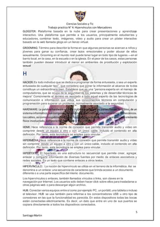 Ciencias Sociales y Tic
Trabajo practico N° 4: Hipervínculos con Marcadores
5
SantiagoMartin
GLOGSTER: Plataforma basada en la nube para crear presentaciones y aprendizaje
interactivo. Una plataforma que permite a los usuarios, principalmente estudiantes y
educadores, combinar texto, imágenes, video y audio para crear un póster interactivo
basado en la web llamada glogs en un lienzo virtual.
GROOMING: Término para describir la forma en que algunas personas se acercan a niños y
jóvenes para ganar su confianza, crear lazos emocionales y poder abusar de ellos
sexualmente. Grooming en el mundo real puede tener lugar en todo tipo de lugares —en el
barrio local, en la casa, en la escuela o en la iglesia. En el peor de los casos, estas personas
también pueden desear introducir al menor en ambientes de prostitución y explotación
sexual
H
HACKER:Es todo individuo que se dedica a programar de forma entusiasta, o sea un experto
entusiasta de cualquier tipo”, que considera que poner la información al alcance de todos
constituye un extraordinario bien. Establece que es una “persona experta en el manejo de
computadoras, que se ocupa de la seguridad de los sistemas y de desarrollar técnicas de
mejora” Comúnmente el término es asociado a todo aquel experto de las tecnologías de
comunicación e información que utiliza sus conocimientos técnicos en computación y
programación para superar un problema, normalmente asociado a la seguridad.
HARDWARE: La palabrahardware en informáticase refiere alas partes físicas,tangibles,de un
sistemainformático,suscomponenteseléctricos,electrónicos,electromecánicosymecánicos.
Loscables,asícomo losgabinetesocajas,losperiféricosde todotipo,y cualquierotroelemento
físico involucrado, componen el hardware o soporte físico
HDMI: Hace referencia a la norma de conexión que permite transmitir audio y vídeo sin
comprimir desde un equipo a otro y con un único cable, incluido el contenido en alta
definición. Por tanto, esta tecnología se emplea para vincular.
HIPERMEDIA: Hace referencia a la norma de conexión que permite transmitir audio y vídeo
sin comprimir desde un equipo a otro y con un único cable, incluido el contenido en alta
definición. Por tanto, esta tecnología se emplea para vincular,
HIPERTEXTO: El hipertexto es una estructura no secuencial que permite crear, agregar,
enlazar y compartir información de diversas fuentes por medio de enlaces asociativos y
redes sociales. Es un texto que contiene enlaces a otros textos.
HIPERVÍNCULO: La noción de hipervínculo se utiliza en el terreno de la informática. Así se
denomina a un enlace: una secuencia de caracteres que brinda acceso a un documento
diferente o a una parte específica del mismo documento.
Los hipervínculos o enlaces, también llamados vínculos o links, son claves en la
navegación por Internet. Los usuarios solo deben hacer click sobre ellos para trasladarse a
otras páginas web o para descargar algún archivo.
HUB: Conectar variosequipos entre sícomo por ejemplo PC, un portátil, una tableta o incluso
el televisor. HUB se usa también para referirse a los concentradores USB u otro tipo de
conexiones en las que la funcionalidad es parecida. En estos dispositivos todas las bocas
están conectadas eléctricamente. Es decir, un dato que entre en uno de sus puertos se
copiara directamente a todos los dispositivos conectados.
 