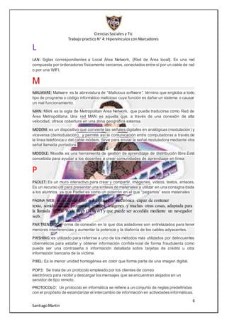 Ciencias Sociales y Tic
Trabajo practico N° 4: Hipervínculos con Marcadores
6
SantiagoMartin
L
LAN: Siglas correspondientes a Local Área Network, (Red de Área local). Es una red
compuesta por ordenadores físicamente cercanos, conectados entre sí por un cable de red
o por una WIFI.
M
MALWARE: Malware es la abreviatura de “Malicious software”, término que engloba a todo
tipo de programa o código informático malicioso cuya función es dañar un sistema o causar
un mal funcionamiento.
MAN: MAN es la sigla de Metropolitan Area Network, que puede traducirse como Red de
Área Metropolitana. Una red MAN es aquella que, a través de una conexión de alta
velocidad, ofrece cobertura en una zona geográfica extensa.
MODEM: es un dispositivo que convierte las señales digitales en analógicas (modulación) y
viceversa (demodulación), y permite así la comunicación entre computadoras a través de
la línea telefónica o del cable módem. Sirve para enviar la señal moduladora mediante otra
señal llamada portadora.
MOODLE: Moodle es una herramienta de gestión de aprendizaje de distribución libre.Está
concebida para ayudar a los docentes a crear comunidades de aprendizaje en línea
P
PADLET: Es un muro interactivo para crear y compartir, imágenes, videos, textos, enlaces.
Es un recurso útil para presentar una síntesis de materiales a utilizar en una consigna dada
a los alumnos, ya que Padlet es como un pizarrón en el que “pegamos” esos materiales
PÁGINA WEB: es un documento o información electrónica capaz de contener
texto, sonido, vídeo, programas, enlaces, imágenes y muchas otras cosas, adaptada para
la llamada World Wide Web (WWW) y que puede ser accedida mediante un navegador
web.
PAR TRENZADO: Forma de conexión en la que dos aisladores son entrelazados para tener
menores interferencias y aumentar la potencia y la diafonía de los cables adyacentes.
PHISHING:es utilizado para referirse a uno de los métodos más utilizados por delincuentes
cibernéticos para estafar y obtener información confidencial de forma fraudulenta como
puede ser una contraseña o información detallada sobre tarjetas de crédito u otra
información bancaria de la víctima.
PIXEL: Es la menor unidad homogénea en color que forma parte de una imagen digital.
POP3: Se trata de un protocolo empleado por los clientes de correo
electrónico para recibir y descargar los mensajes que se encuentran alojados en un
servidor de tipo remoto.
PROTOCOLO: Un protocolo en informática se refiere a un conjunto de reglas predefinidas
con el propósito de estandarizar el intercambio de información en actividades informáticas.
 