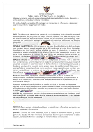 Ciencias Sociales y Tic
Trabajo practico N° 4: Hipervínculos con Marcadores
7
SantiagoMartin
Al seguir un mismo protocolo se garantiza que habrá compatibilidad entre los dispositivos
en los distintos puntos de un sistema informático.
Un protocolo define en detalle el formato para el intercambio de información y deben ser
acordados por todas las partes involucradas.
R
RAM: Se utiliza como memoria de trabajo de computadoras y otros dispositivos para el
sistema operativo, los programas y la mayor parte del software. En la RAM se cargan todas
las instrucciones que ejecuta la unidad central de procesamiento (procesador) y otras
unidades del computador, además de contener los datos que manipulan los distintos
programas.
REALIDAD AUMENTADA: Es el término que se usa para describir al conjunto de tecnologías
que permiten que un usuario visualice parte del mundo real a través de un dispositivo
tecnológico con información gráfica añadida por este. El dispositivo, o conjunto de
dispositivos, añaden información virtual a la información física ya existente, es decir, una
parte virtual aparece en la realidad. De esta manera los elementos físicos tangibles se
combinan con elementos virtuales, creando así una realidad aumentada en tiempo real.
REALIDAD VIRTUAL: Es un entorno de escenas u objetos de apariencia real. La acepción
más común refiere a un entorno generado mediante tecnología informática, que crea en el
usuario la sensación de estar inmerso en él. Dicho entorno es contemplado por el usuario a
través de un dispositivo conocido como gafas o casco de realidad virtual. Este puede ir
acompañado de otros dispositivos, como guantes o trajes especiales, que permiten una
mayor interacción con el entorno, así como la percepción de diferentes estímulos que
intensifican la sensación de realidad.
ROM: La memoria de solo lectura, conocida también como ROM, es un medio de
almacenamiento utilizado en ordenadores y dispositivos electrónicos, que permite solo la
lectura de la información y no su escritura, independientemente de la presencia o no de
una fuente de energía.
Los datos almacenados en la ROM no se pueden modificar, o al menos no de manera
rápida o fácil. Se utiliza principalmente para contener el firmware u otro contenido vital para
el funcionamiento del dispositivo, como los programas que ponen en marcha el ordenador
y realizan los diagnósticos.
ROUTER: Es un dispositivo que permite interconectar computadoras que funcionan en el
marco de una red. Su función: se encarga de establecer la ruta que destinará a cada paquete
de datos dentro de una red informática.
S
SCANNER: Es un aparato o dispositivo utilizado en electrónica e informática, que explora un
espacio, imágenes o documentos.
SEXTING: Consiste en enviar mensajes, fotos o vídeos de contenido erótico y sexual
personal a través del móvil mediante aplicaciones de mensajería instantánea o redes
sociales, correos electrónicos u otro tipo de herramienta de comunicación.
 