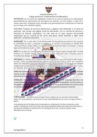 Ciencias Sociales y Tic
Trabajo practico N° 4: Hipervínculos con Marcadores
8
SantiagoMartin
SEXTORSION: es una forma de explotación sexual en la cual una persona es chantajeada,
generalmente por aplicaciones de mensajería por Internet, con una imagen o vídeo de sí
misma desnuda o realizando actos sexuales que generalmente es compartida con fines de
que se haga viral mediante sexting.
SITIO WEB: Conjunto de archivos electrónicos y páginas web referentes a un tema en
particular, que incluye una página inicial de bienvenida, con un nombre de dominio y
dirección en Internet específicos. Un sitio web es un gran espacio documental
organizado que la mayoría de las veces está típica mente dedicado a algún tema
particular o propósito específico.
SLIDESHARE: Es un sitio web 2.0 de espacio web de dispositivos que ofrece a los usuarios
la posibilidad de subir y compartir en público o en privado; documentos en Adobe PDF
, Microsoft Word y Open Office y la mayoría de documentos de texto sin formato, e incluso
algunos formatos de audio y vídeo
SMTP: Es la sigla que corresponde a la expresión de la lengua inglesa Simple Mail Transfer
Protocol. En nuestro idioma, dicho concepto puede traducirse como Protocolo para la
Transferencia Simple de Correo.
SOFTWARE: El software es el conjunto de instrucciones que una computadora debe seguir,
es decir, todas aquellas indicaciones sobre lo que tiene que hacer y cómo, son variados y
deben ser adaptados al equipo electrónico que se desea manejar. El concepto de software
engloba todo aquello que es intangible en la computadora, lo que no se puede tocar, como,
por ejemplo, los programas y los sistemas operativos.
SPAM:Sonmensajesnosolicitados,sobre tododetipopublicitario,yque sonenviadosdeforma
masiva. La forma de envío más utilizada es el correo electrónico,aunque también se puede
presentar en programas de mensajería instantánea o redes sociales.
SYMBALOO: Es una aplicación o plataforma gratuita basada en la nube que permite a los
usuariosorganizarycategorizarenlaceswebenformade botonesde opción.Funcionacomoun
navegadorypuede serconfiguradocomounapáginade inicio,permitiendoalosusuarioscrear
un escritorio virtual accesible desde cualquier dispositivo con conexión a Internet
T
TOPOLOGÍA: se define como el mapa físico o lógico de una red para intercambiar
datos. En otras palabras, es la forma en que está diseñada la red, sea en el plano físico o
lógico.
La topología de red la determina únicamente la configuración de las conexiones entre
nodos. La distancia entre los nodos, las interconexiones físicas, las tasas de transmisión y
los tipos de señales no pertenecen a la topología de la red, aunque pueden verse
afectados por la misma.
U
 